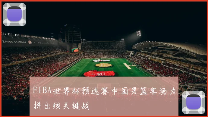 FIBA世界杯预选赛中国男篮客场力拼出线关键战