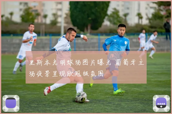 里斯本光明球场图片曝光 葡萄牙主场夜景呈现欧冠级氛围
