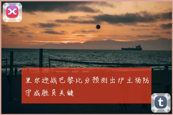 里尔迎战巴黎比分预测出炉主场防守成胜负关键