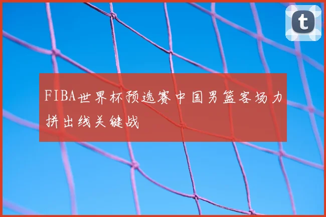 FIBA世界杯预选赛中国男篮客场力拼出线关键战