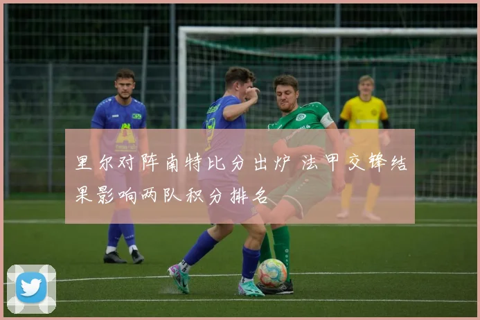 里尔对阵南特比分出炉 法甲交锋结果影响两队积分排名
