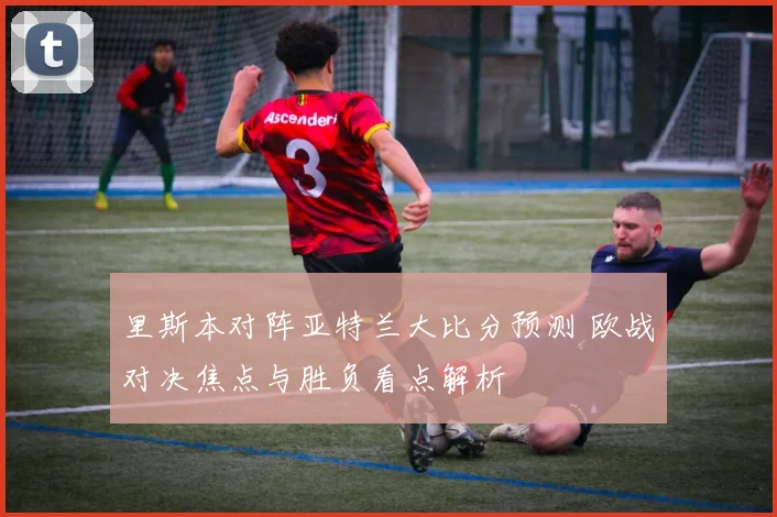里斯本对阵亚特兰大比分预测 欧战对决焦点与胜负看点解析
