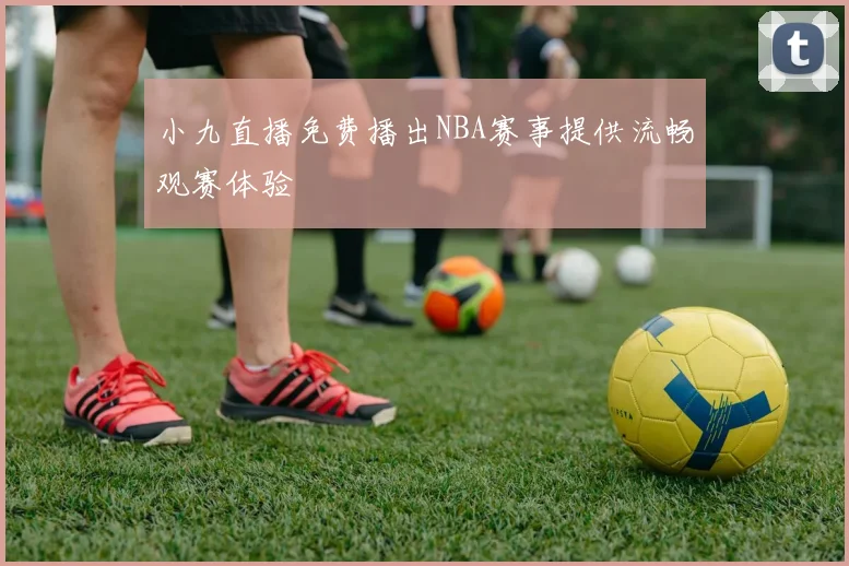 小九直播免费播出NBA赛事提供流畅观赛体验