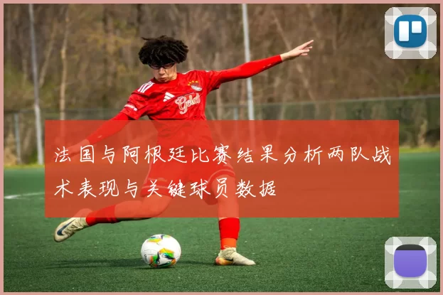 法国与阿根廷比赛结果分析两队战术表现与关键球员数据