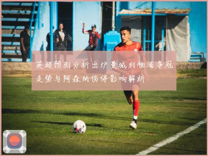 英超预测分析出炉曼城利物浦争冠走势与阿森纳伤停影响解析