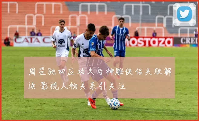 周星驰回应功夫与神雕侠侣关联解读 影视人物关系引关注