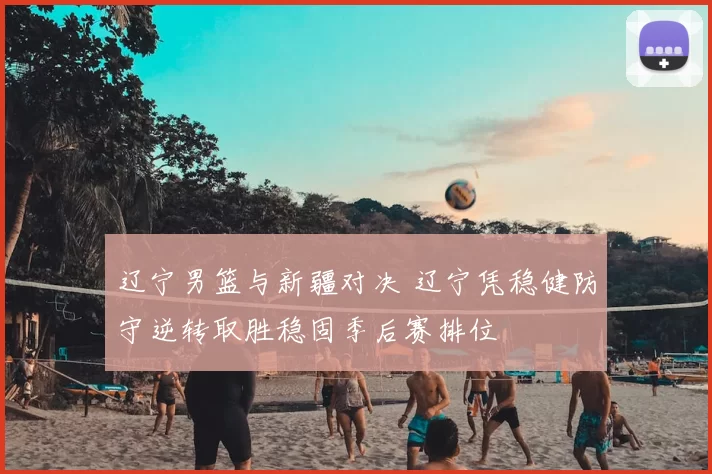 辽宁男篮与新疆对决 辽宁凭稳健防守逆转取胜稳固季后赛排位