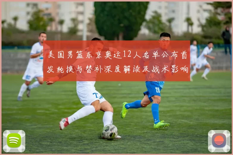 美国男篮东京奥运12人名单公布首发轮换与替补深度解读及战术影响