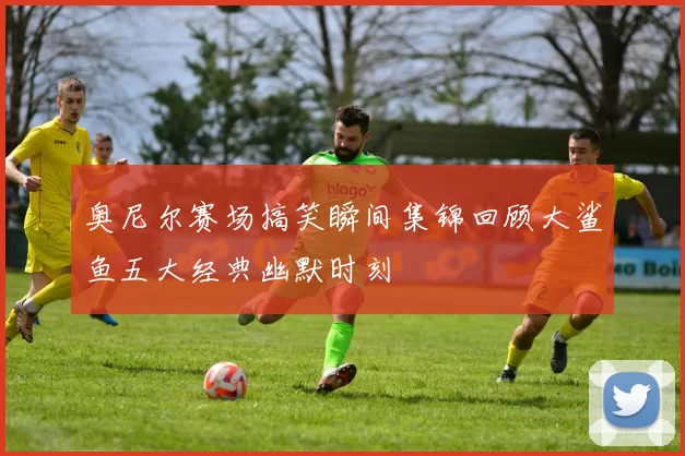 奥尼尔赛场搞笑瞬间集锦回顾大鲨鱼五大经典幽默时刻