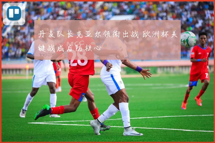 丹麦队长克亚尔领衔出战 欧洲杯关键战成后防核心