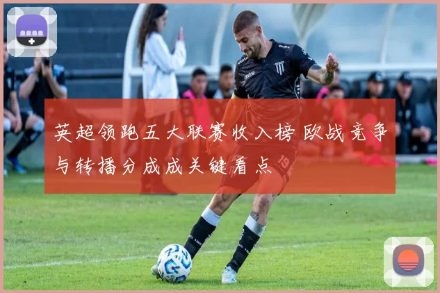 英超领跑五大联赛收入榜 欧战竞争与转播分成成关键看点