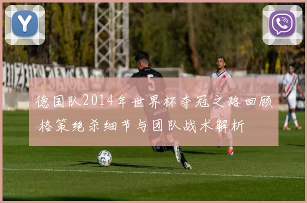 德国队2014年世界杯夺冠之路回顾 格策绝杀细节与团队战术解析