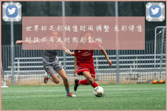 世界杯足彩销售时间调整 竞彩停售时段公布及对购彩影响