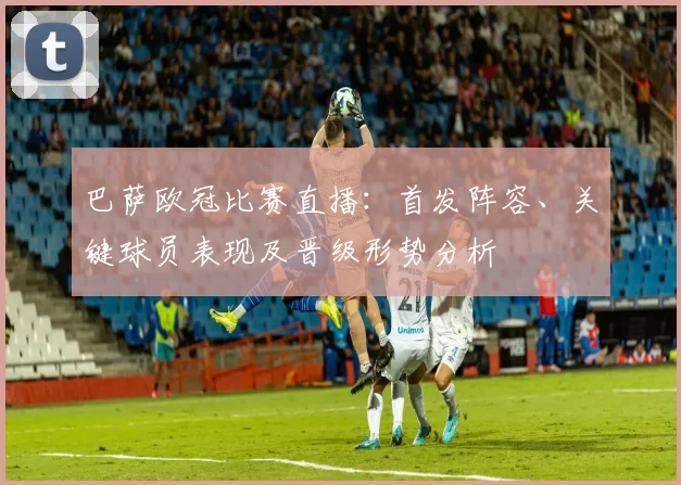 巴萨欧冠比赛直播:首发阵容、关键球员表现及晋级形势分析