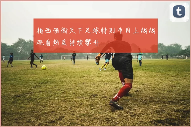 梅西领衔天下足球特别节目上线线观看热度持续攀升