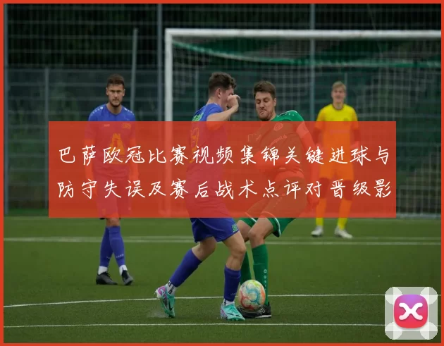 巴萨欧冠比赛视频集锦关键进球与防守失误及赛后战术点评对晋级影响