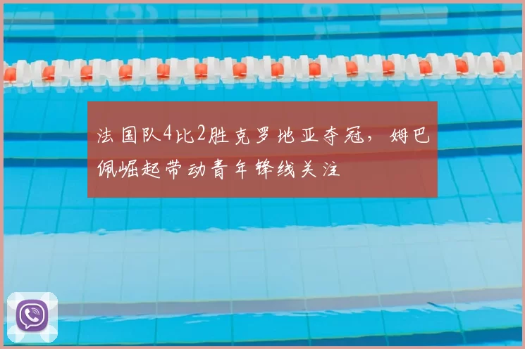 法国队4比2胜克罗地亚夺冠,姆巴佩崛起带动青年锋线关注