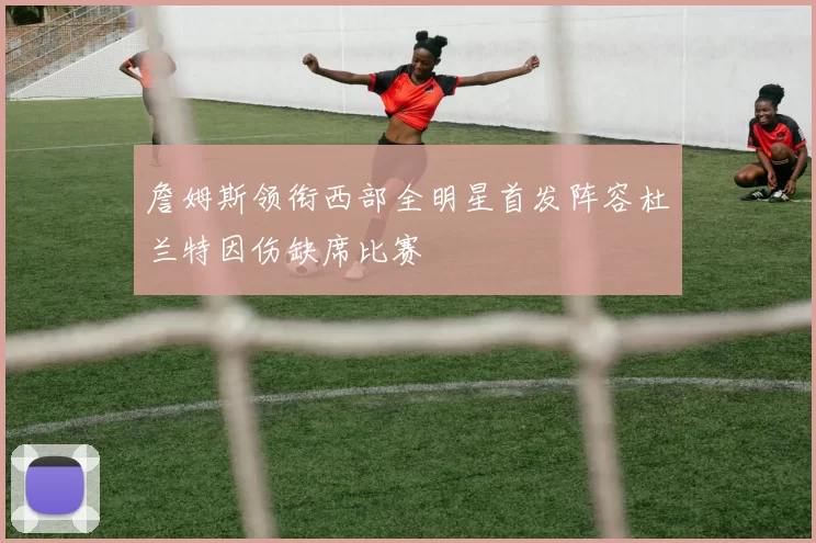 詹姆斯领衔西部全明星首发阵容杜兰特因伤缺席比赛