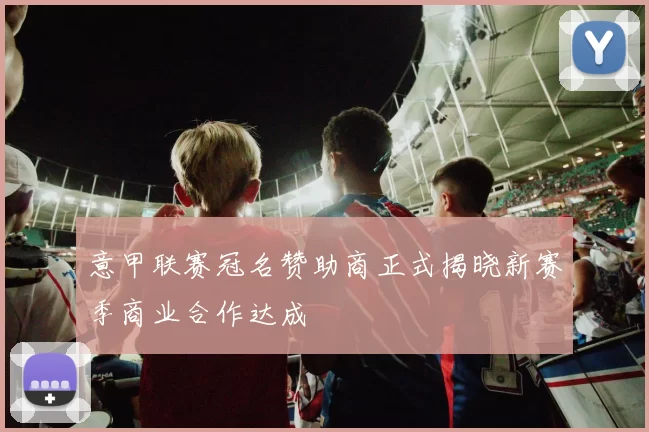 意甲联赛冠名赞助商正式揭晓新赛季商业合作达成