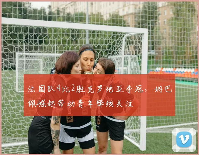 法国队4比2胜克罗地亚夺冠,姆巴佩崛起带动青年锋线关注