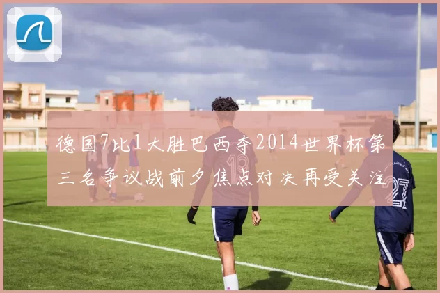 德国7比1大胜巴西夺2014世界杯第三名争议战前夕焦点对决再受关注