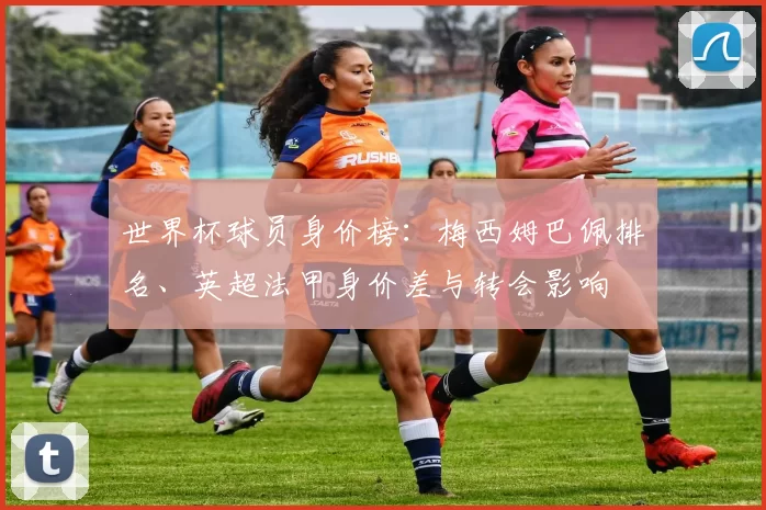 世界杯球员身价榜：梅西姆巴佩排名、英超法甲身价差与转会影响