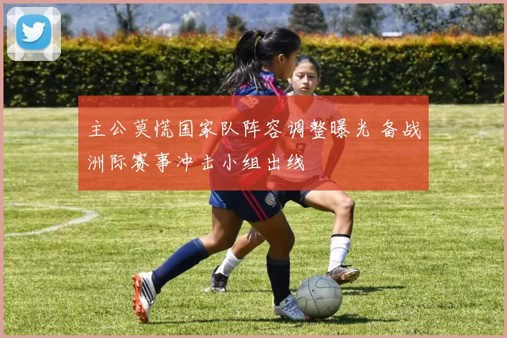 主公莫慌国家队阵容调整曝光 备战洲际赛事冲击小组出线