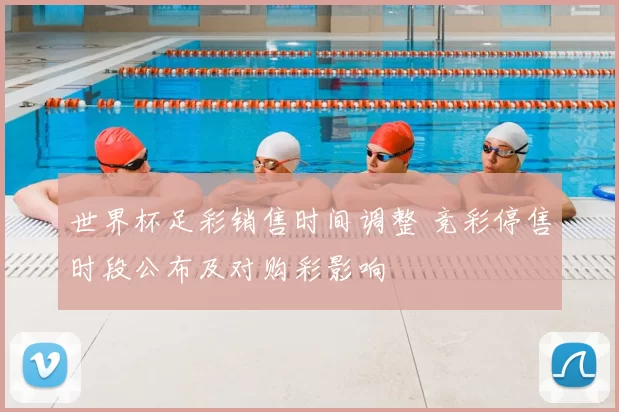 世界杯足彩销售时间调整 竞彩停售时段公布及对购彩影响