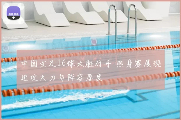 中国女足16球大胜对手 热身赛展现进攻火力与阵容厚度