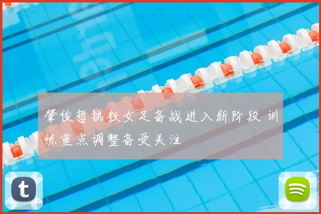 肇俊哲执教女足备战进入新阶段 训练重点调整备受关注