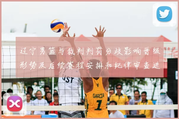 辽宁男篮与裁判判罚分歧影响晋级形势及后续赛程安排和纪律审查进展