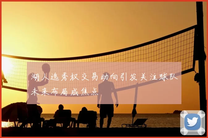 湖人选秀权交易动向引发关注球队未来布局成焦点