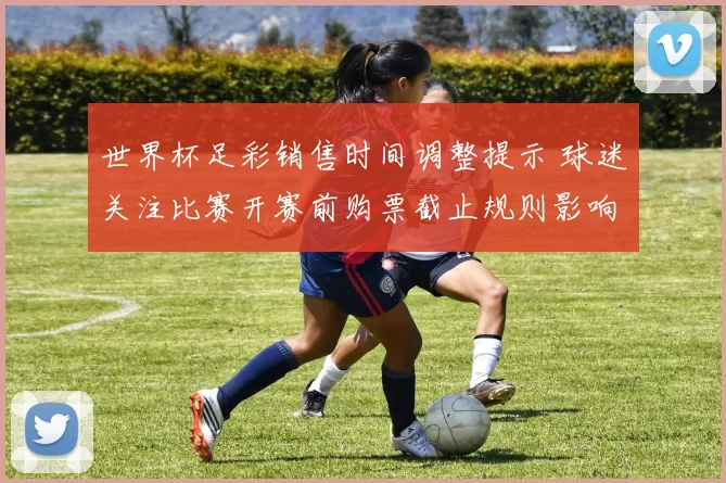 世界杯足彩销售时间调整提示 球迷关注比赛开赛前购票截止规则影响