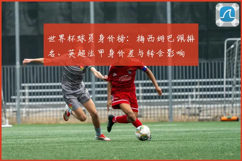 世界杯球员身价榜：梅西姆巴佩排名、英超法甲身价差与转会影响