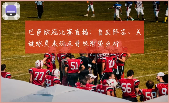巴萨欧冠比赛直播:首发阵容、关键球员表现及晋级形势分析