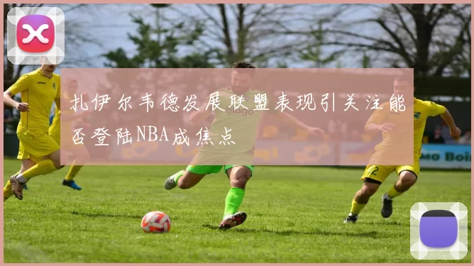 扎伊尔韦德发展联盟表现引关注能否登陆NBA成焦点