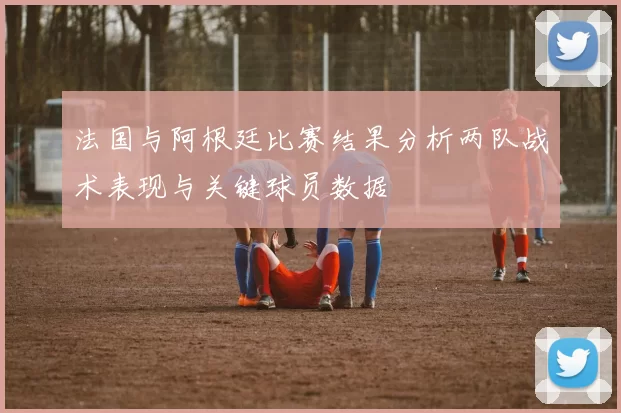法国与阿根廷比赛结果分析两队战术表现与关键球员数据