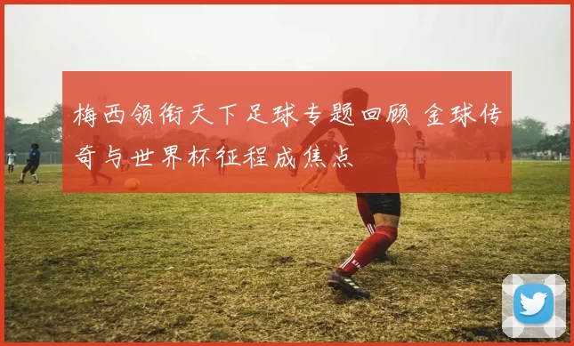 梅西领衔天下足球专题回顾 金球传奇与世界杯征程成焦点