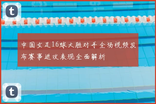 中国女足16球大胜对手全场视频发布赛事进攻表现全面解析
