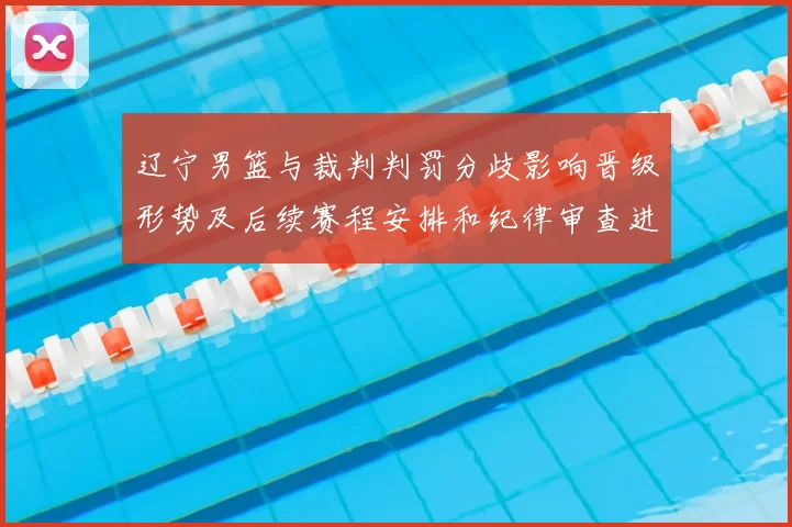 辽宁男篮与裁判判罚分歧影响晋级形势及后续赛程安排和纪律审查进展