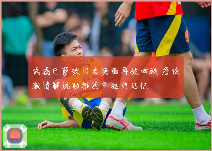 武磊巴萨破门名场面再被回顾 詹俊激情解说助推西甲经典记忆