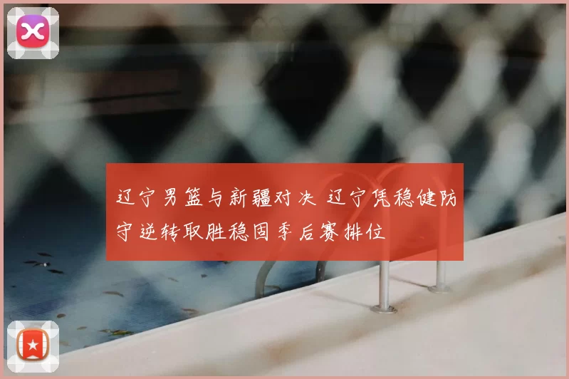 辽宁男篮与新疆对决 辽宁凭稳健防守逆转取胜稳固季后赛排位