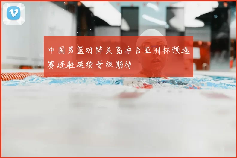 中国男篮对阵关岛冲击亚洲杯预选赛连胜延续晋级期待